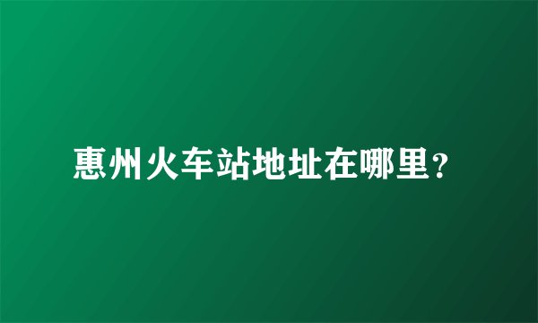 惠州火车站地址在哪里？