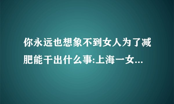 你永远也想象不到女人为了减肥能干出什么事:上海一女子偷4000元巧克力却只嚼不咽，原因是为了减肥