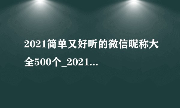 2021简单又好听的微信昵称大全500个_2021最新昵称简短好听微信昵称_微信名字2021最好听的最新版网名