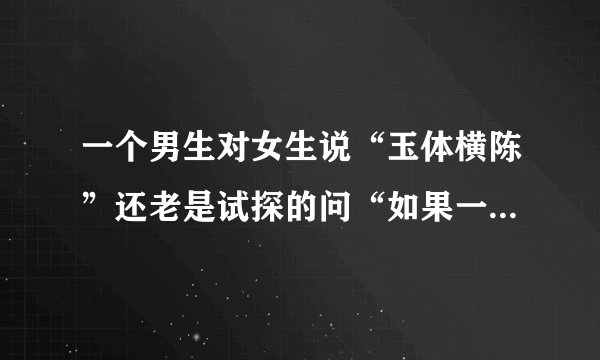 一个男生对女生说“玉体横陈”还老是试探的问“如果一男生让你做他女朋友你会怎么样？”，什么意思？
