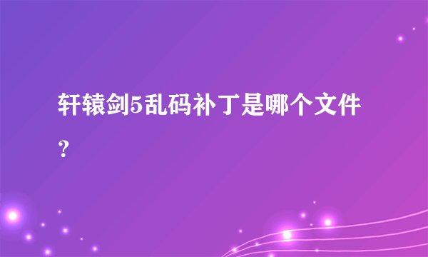 轩辕剑5乱码补丁是哪个文件？