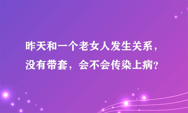 昨天和一个老女人发生关系，没有带套，会不会传染上病？
