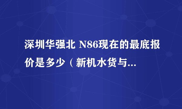 深圳华强北 N86现在的最底报价是多少（新机水货与二手机A货）