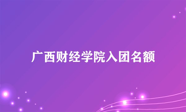 广西财经学院入团名额