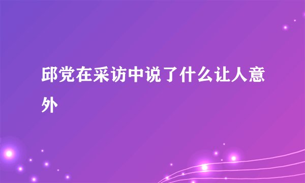 邱党在采访中说了什么让人意外