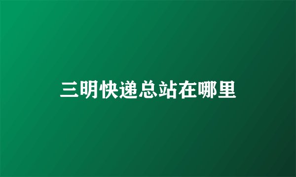 三明快递总站在哪里