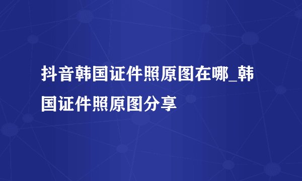 抖音韩国证件照原图在哪_韩国证件照原图分享