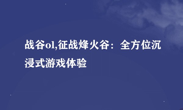 战谷ol,征战烽火谷：全方位沉浸式游戏体验