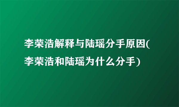 李荣浩解释与陆瑶分手原因(李荣浩和陆瑶为什么分手)