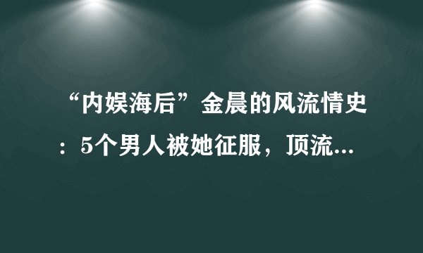 “内娱海后”金晨的风流情史：5个男人被她征服，顶流也逃不掉！