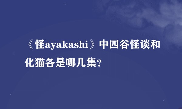 《怪ayakashi》中四谷怪谈和化猫各是哪几集？