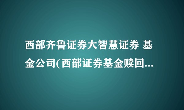 西部齐鲁证券大智慧证券 基金公司(西部证券基金赎回几天到账)