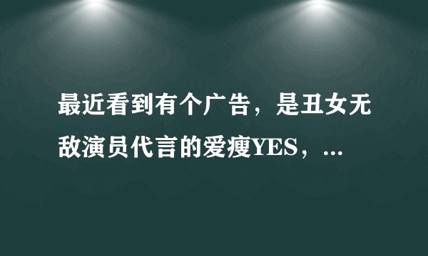 最近看到有个广告，是丑女无敌演员代言的爱瘦YES，谁知道是哪里产的，有没有效果？