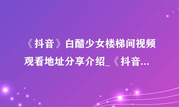 《抖音》白醋少女楼梯间视频观看地址分享介绍_《抖音》白醋少女楼梯间视频观看地址分享是什么