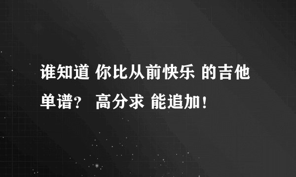 谁知道 你比从前快乐 的吉他单谱？ 高分求 能追加！