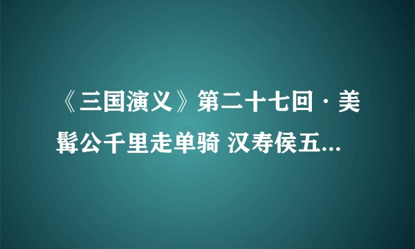 《三国演义》第二十七回·美髯公千里走单骑 汉寿侯五关斩六将