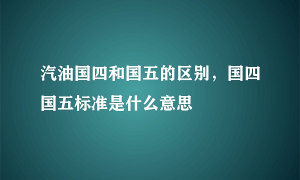 汽油国四和国五的区别，国四国五标准是什么意思
