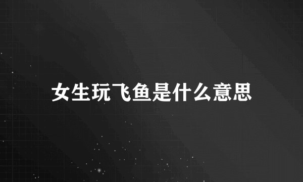 女生玩飞鱼是什么意思
