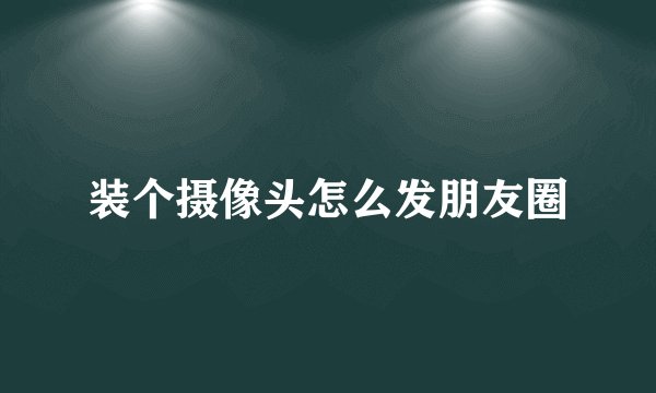 装个摄像头怎么发朋友圈