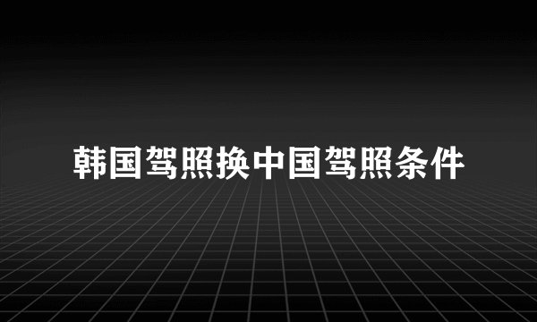 韩国驾照换中国驾照条件