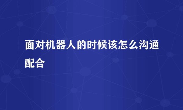面对机器人的时候该怎么沟通配合