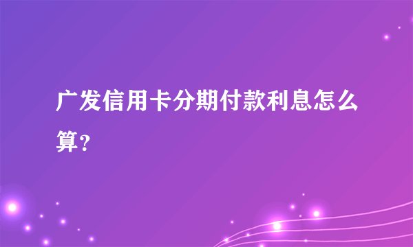 广发信用卡分期付款利息怎么算？