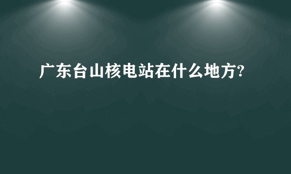 广东台山核电站在什么地方?