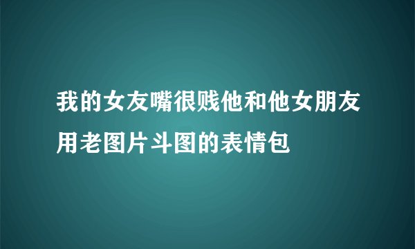 我的女友嘴很贱他和他女朋友用老图片斗图的表情包