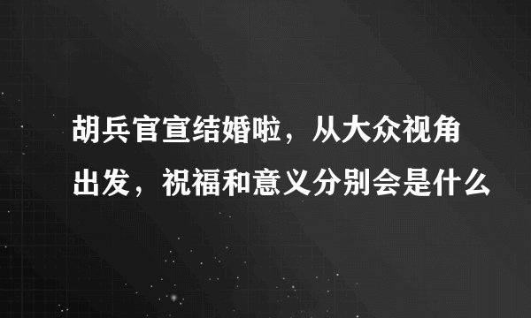 胡兵官宣结婚啦，从大众视角出发，祝福和意义分别会是什么
