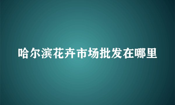 哈尔滨花卉市场批发在哪里