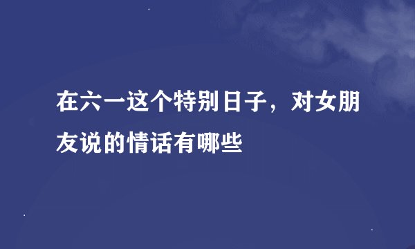 在六一这个特别日子，对女朋友说的情话有哪些