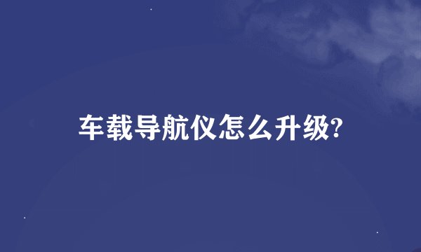车载导航仪怎么升级?