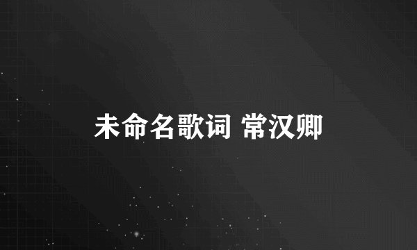 未命名歌词 常汉卿