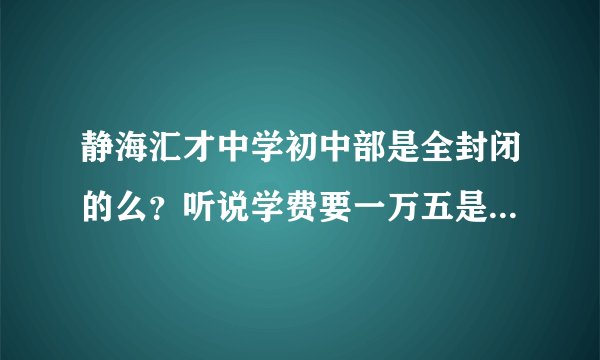 静海汇才中学初中部是全封闭的么？听说学费要一万五是怎么回事？有内情人士来解答一下吧~~