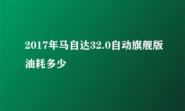 2017年马自达32.0自动旗舰版油耗多少