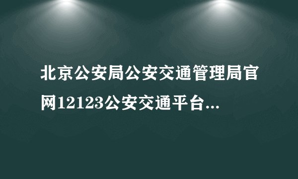 北京公安局公安交通管理局官网12123公安交通平台(北京公安局交通管理局网站违章查询)
