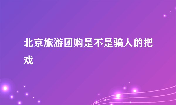 北京旅游团购是不是骗人的把戏