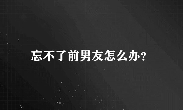 忘不了前男友怎么办？