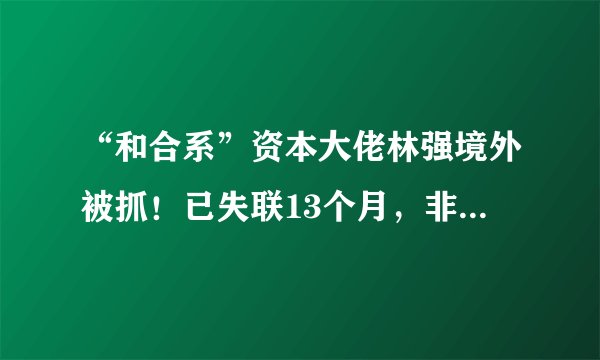 “和合系”资本大佬林强境外被抓！已失联13个月，非法集资近千亿!