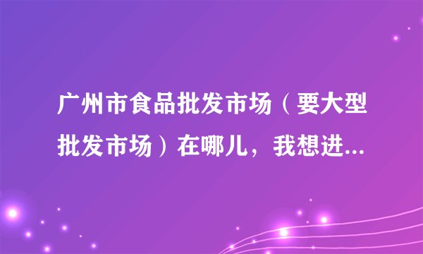 广州市食品批发市场（要大型批发市场）在哪儿，我想进一些比如凤爪，炒货，干果之类的，我在荔湾区