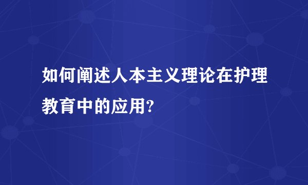 如何阐述人本主义理论在护理教育中的应用?