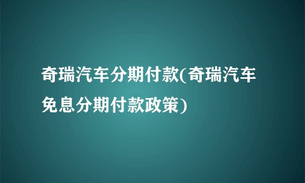 奇瑞汽车分期付款(奇瑞汽车免息分期付款政策)