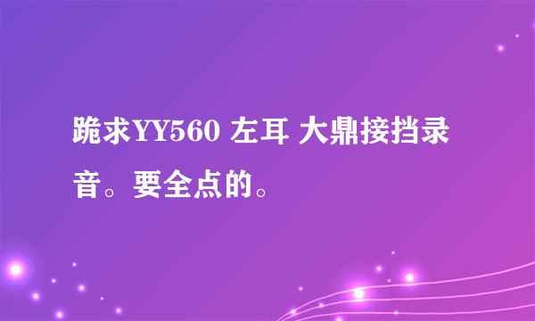 跪求YY560 左耳 大鼎接挡录音。要全点的。
