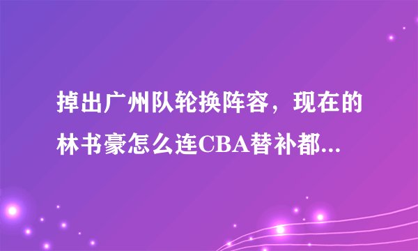 掉出广州队轮换阵容，现在的林书豪怎么连CBA替补都打不上了？