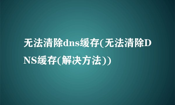 无法清除dns缓存(无法清除DNS缓存(解决方法))