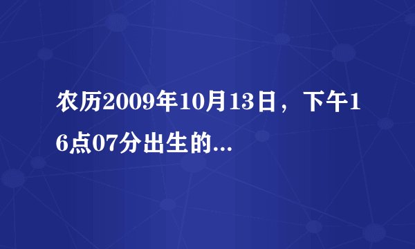 农历2009年10月13日，下午16点07分出生的男孩，五行属什么？缺什么？请高人指点~！！！！！