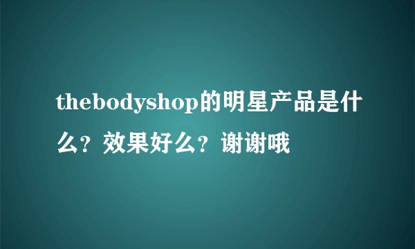 thebodyshop的明星产品是什么？效果好么？谢谢哦