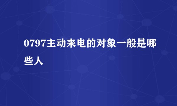 0797主动来电的对象一般是哪些人