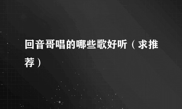 回音哥唱的哪些歌好听（求推荐）