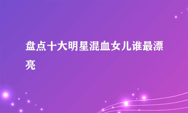 盘点十大明星混血女儿谁最漂亮